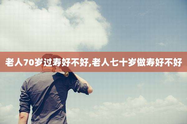 老人70岁过寿好不好,老人七十岁做寿好不好