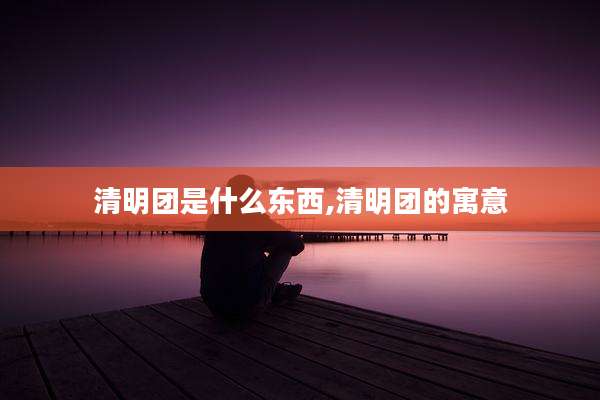 清明团是什么东西,清明团的寓意