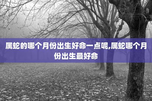 属蛇的哪个月份出生好命一点呢,属蛇哪个月份出生最好命