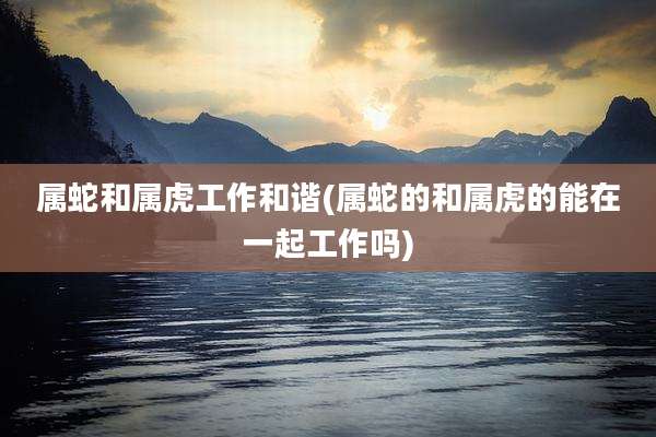 属蛇和属虎工作和谐(属蛇的和属虎的能在一起工作吗)