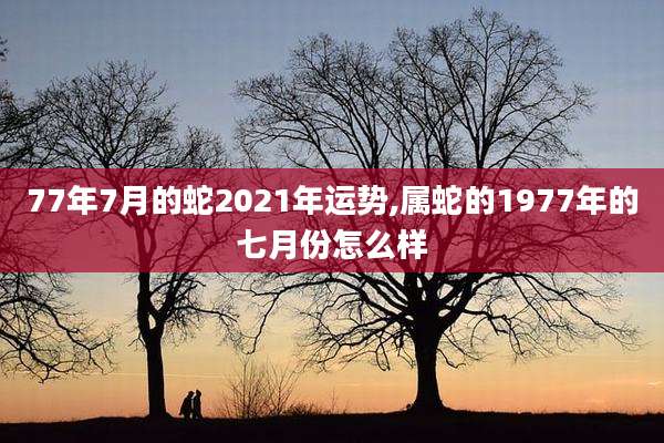 77年7月的蛇2021年运势,属蛇的1977年的七月份怎么样