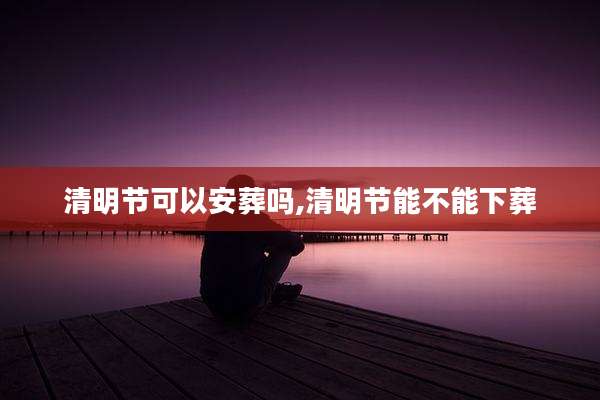 清明节可以安葬吗,清明节能不能下葬