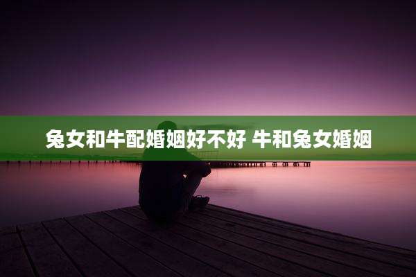 兔女和牛配婚姻好不好 牛和兔女婚姻