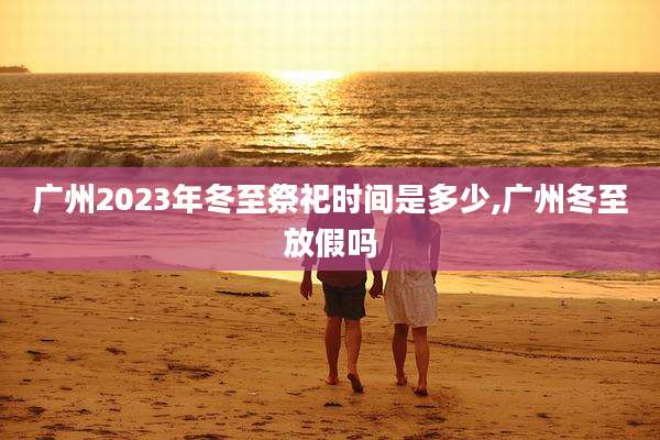 广州2023年冬至祭祀时间是多少,广州冬至放假吗