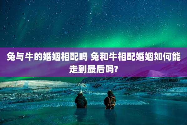 兔与牛的婚姻相配吗 兔和牛相配婚姻如何能走到最后吗?