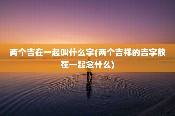 两个吉在一起叫什么字(两个吉祥的吉字放在一起念什么)