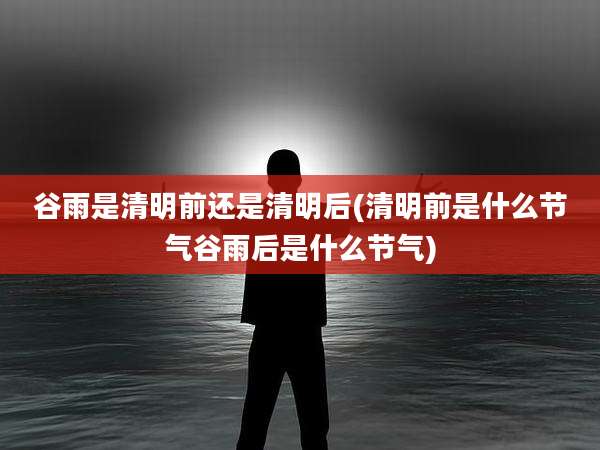 谷雨是清明前还是清明后(清明前是什么节气谷雨后是什么节气)
