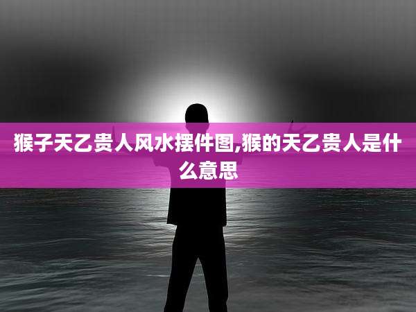 猴子天乙贵人风水摆件图,猴的天乙贵人是什么意思