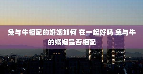 兔与牛相配的婚姻如何 在一起好吗 兔与牛的婚姻是否相配