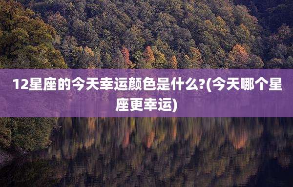 12星座的今天幸运颜色是什么?(今天哪个星座更幸运)