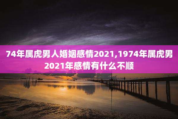 74年属虎男人婚姻感情2021,1974年属虎男2021年感情有什么不顺
