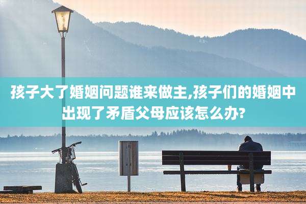 孩子大了婚姻问题谁来做主,孩子们的婚姻中出现了矛盾父母应该怎么办?