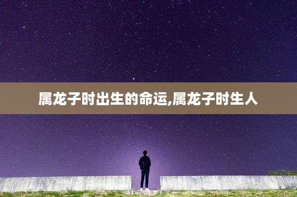 属龙子时出生的命运,属龙子时生人