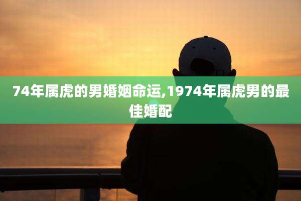 74年属虎的男婚姻命运,1974年属虎男的最佳婚配