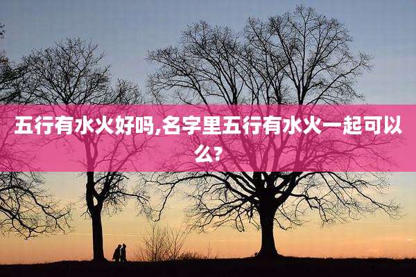 五行有水火好吗,名字里五行有水火一起可以么?