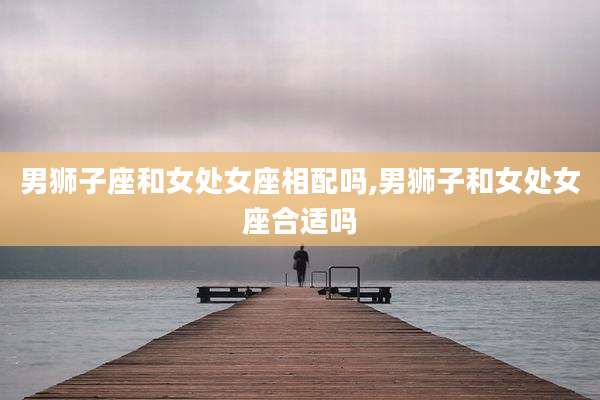 男狮子座和女处女座相配吗,男狮子和女处女座合适吗