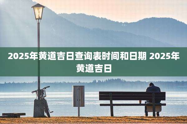 2025年黄道吉日查询表时间和日期 2025年黄道吉日