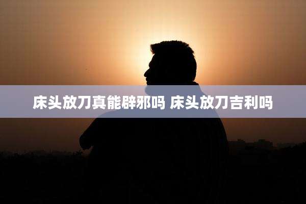 床头放刀真能辟邪吗 床头放刀吉利吗