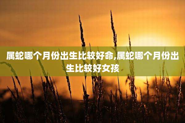 属蛇哪个月份出生比较好命,属蛇哪个月份出生比较好女孩