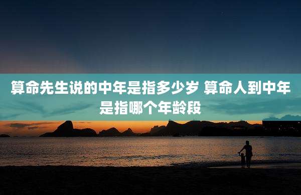 算命先生说的中年是指多少岁 算命人到中年是指哪个年龄段