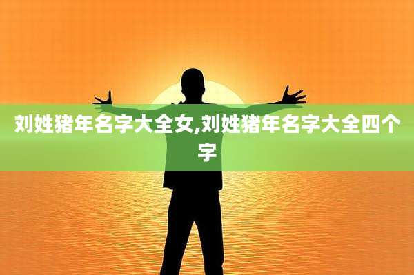 刘姓猪年名字大全女,刘姓猪年名字大全四个字