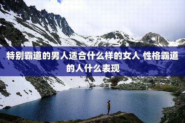 特别霸道的男人适合什么样的女人 性格霸道的人什么表现