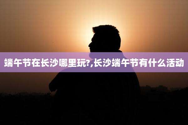 端午节在长沙哪里玩?,长沙端午节有什么活动