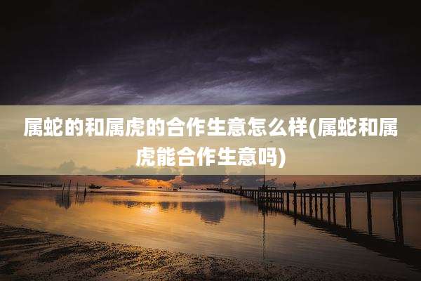 属蛇的和属虎的合作生意怎么样(属蛇和属虎能合作生意吗)
