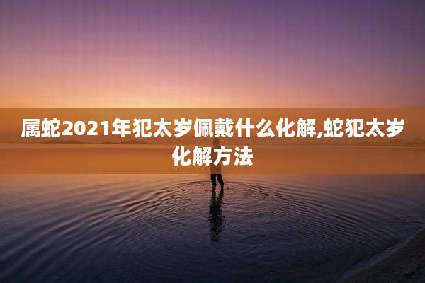 属蛇2021年犯太岁佩戴什么化解,蛇犯太岁化解方法