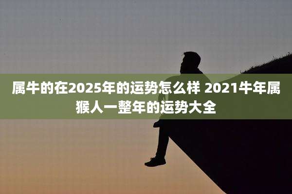属牛的在2025年的运势怎么样 2021牛年属猴人一整年的运势大全