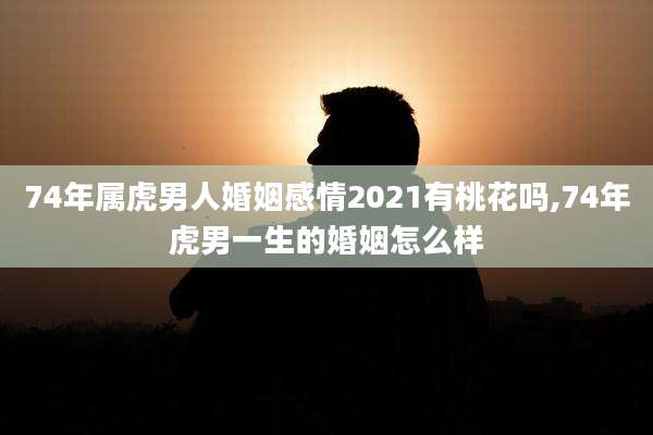 74年属虎男人婚姻感情2021有桃花吗,74年虎男一生的婚姻怎么样