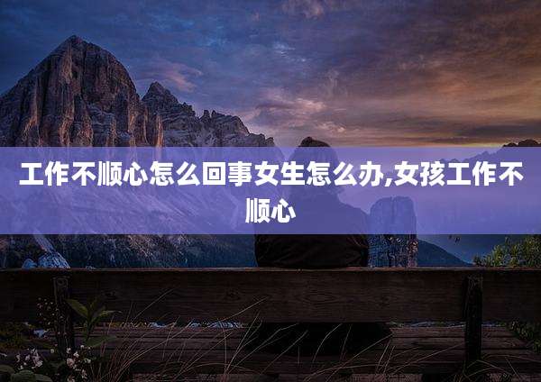 工作不顺心怎么回事女生怎么办,女孩工作不顺心