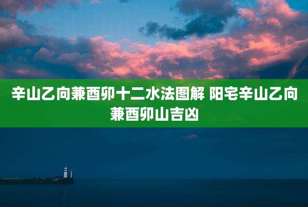 辛山乙向兼酉卯十二水法图解 阳宅辛山乙向兼酉卯山吉凶