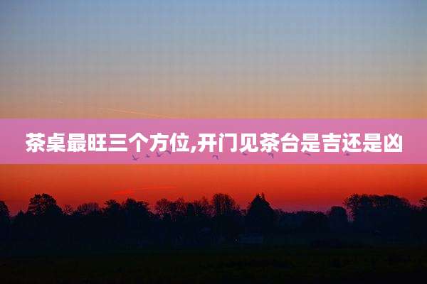 茶桌最旺三个方位,开门见茶台是吉还是凶