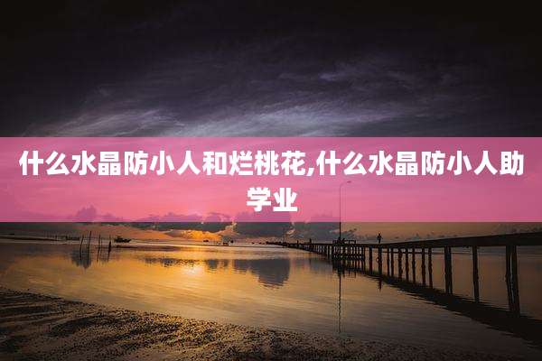 什么水晶防小人和烂桃花,什么水晶防小人助学业