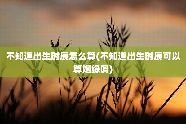 不知道出生时辰怎么算(不知道出生时辰可以算姻缘吗)