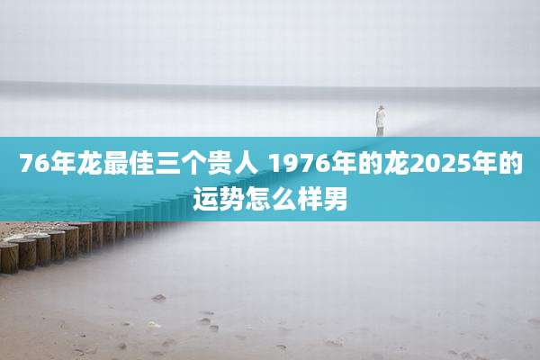 76年龙最佳三个贵人 1976年的龙2025年的运势怎么样男