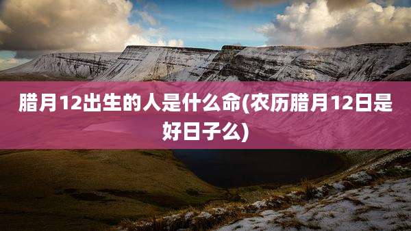 腊月12出生的人是什么命(农历腊月12日是好日子么)