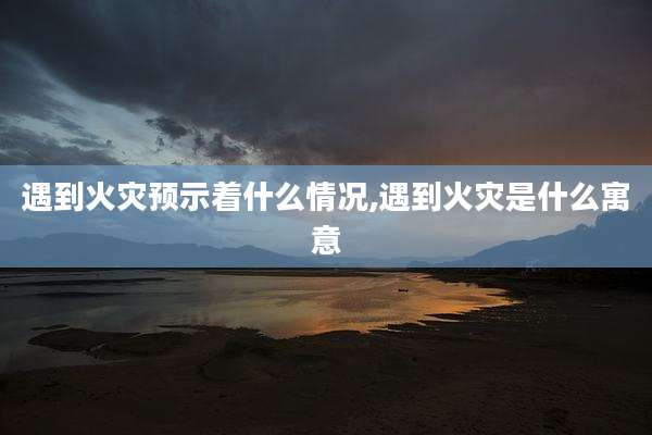 遇到火灾预示着什么情况,遇到火灾是什么寓意