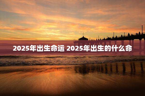 2025年出生命运 2025年出生的什么命