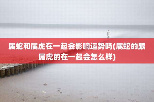 属蛇和属虎在一起会影响运势吗(属蛇的跟属虎的在一起会怎么样)