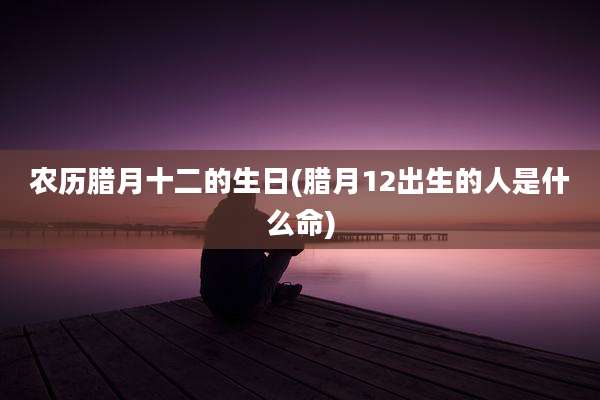 农历腊月十二的生日(腊月12出生的人是什么命)