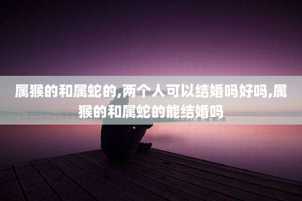 属猴的和属蛇的,两个人可以结婚吗好吗,属猴的和属蛇的能结婚吗