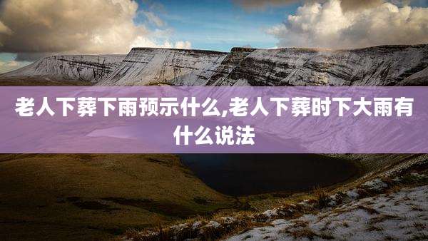 老人下葬下雨预示什么,老人下葬时下大雨有什么说法