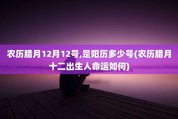 农历腊月12月12号,是阳历多少号(农历腊月十二出生人命运如何)