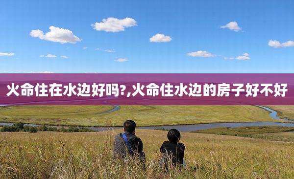 火命住在水边好吗?,火命住水边的房子好不好