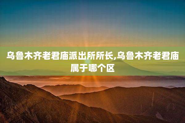 乌鲁木齐老君庙派出所所长,乌鲁木齐老君庙属于哪个区