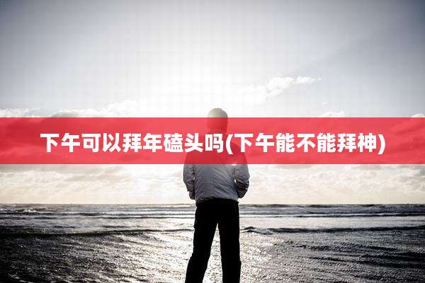 下午可以拜年磕头吗(下午能不能拜神)