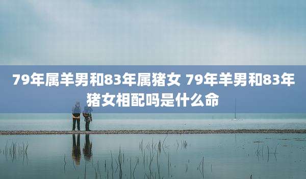 79年属羊男和83年属猪女 79年羊男和83年猪女相配吗是什么命