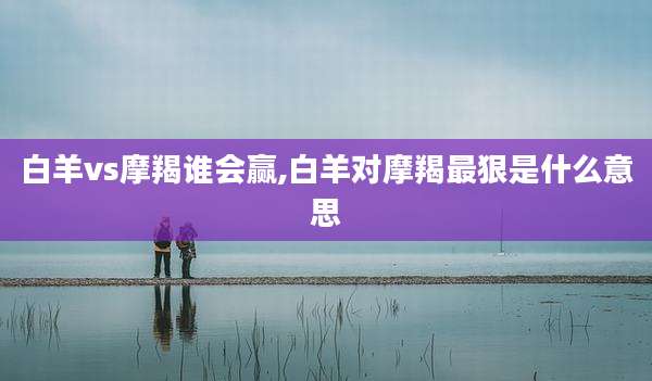 白羊vs摩羯谁会赢,白羊对摩羯最狠是什么意思
